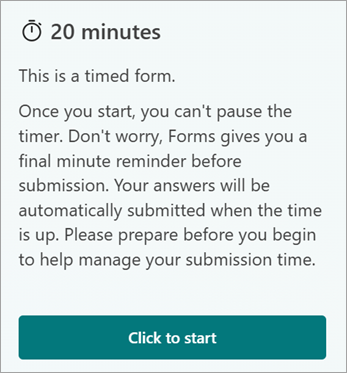 20 Minutes. This is a timed form. Once you start, you cant pause the timer. Dont worry, Forms gives you a final minute reminder before submission. Your answers will be automatically submitted when the time is up. Please prepare before you begin to help manage your submission time. Click to start.